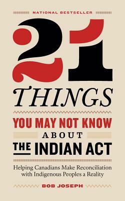 21 Things You May Not Know About the Indian Act: Helping Canadians Make Reconciliation with Indigenous Peoples a Reality by Bob Joseph