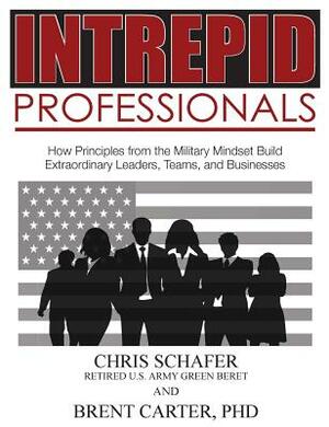 Intrepid Professionals: How Principles from the Military Mindset Build Extraordinary Leaders, Teams, and Businesses by Brent Carter, Chris Schafer