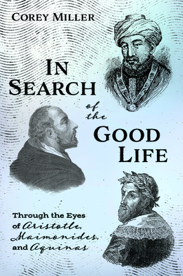 In Search of the Good Life: Through the Eyes of Aristotle, Maimonides, and Aquinas by Corey Miller