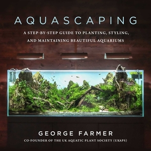 Aquascaping: A Step-By-Step Guide to Planting, Styling, and Maintaining Beautiful Aquariums by George Farmer