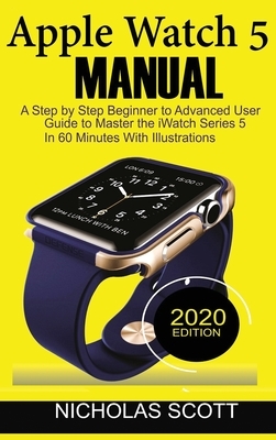 Apple Watch 5 Manual: A Step by Step Beginner to Advanced User Guide to Master the iWatch Series 5 in 60 Minutes...With Illustrations. by Nicholas Scott