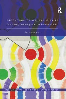 The Thought of Bernard Stiegler: Capitalism, Technology and the Politics of Spirit by Ross Abbinnett