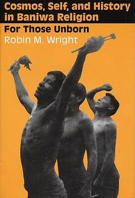 Cosmos, Self, and History in Baniwa Religion: For Those Unborn by Robin M. Wright