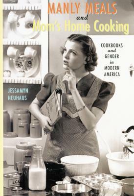 Manly Meals and Mom's Home Cooking: Cookbooks and Gender in Modern America by Jessamyn Neuhaus