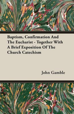 Baptism, Confirmation and the Eucharist - Together with a Brief Exposition of the Church Catechism by John Gamble