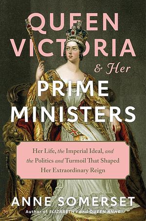 Queen Victoria and Her Prime Ministers: Her Life, the Imperial Ideal, and the Politics and Turmoil That Shaped Her Extraordinary Reign by Anne Somerset