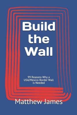 Build the Wall: 99 Reasons Why a USA/Mexico Border Wall is Needed by Matthew James