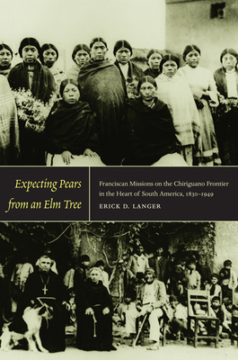 Expecting Pears from an Elm Tree: Franciscan Missions on the Chiriguano Frontier in the Heart of South America, 1830-1949 by Erick D. Langer