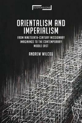 Orientalism and Imperialism: From Nineteenth-Century Missionary Imaginings to the Contemporary Middle East by Andrew Wilcox