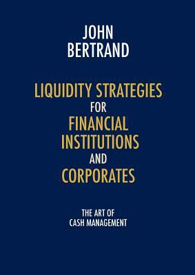 Liquidity Strategies for Financial Institutions and Corporates: The Art of Cash Management by John Bertrand