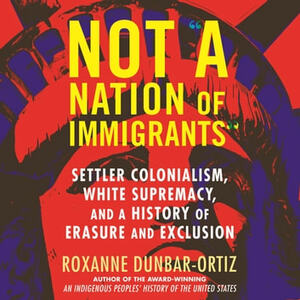 Not a Nation of Immigrants: Settler Colonialism, White Supremacy, and a History of Erasure and Exclusion by Roxanne Dunbar-Ortiz