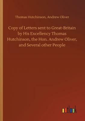 Copy of Letters Sent to Great-Britain by His Excellency Thomas Hutchinson, the Hon. Andrew Oliver, and Several Other People by Thomas Hutchison, Andrew Oliver