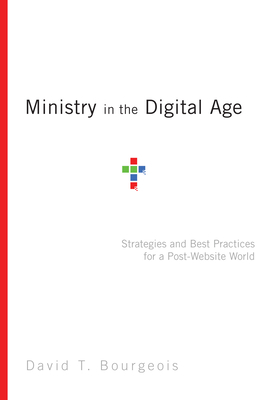 Ministry in the Digital Age: Strategies and Best Practices for a Post-Website World by David T. Bourgeois