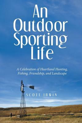 An Outdoor Sporting Life: A Celebration of Heartland Hunting, Fishing, Friendship, and Landscape by Scott Irwin