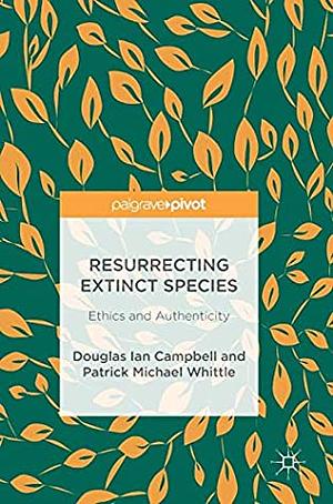 Resurrecting Extinct Species: Ethics and Authenticity by Patrick Michael Whittle, Douglas Ian Campbell