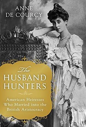 The Husband Hunters: American Heiresses Who Married into the British Aristocracy by Anne de Courcy