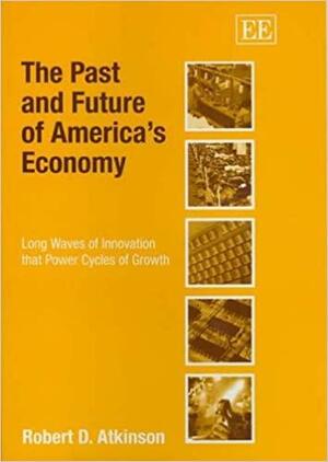 The Past And Future Of America's Economy: Long Waves Of Innovation That Power Cycles Of Growth by Robert D. Atkinson