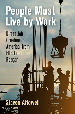 People Must Live by Work: Direct Job Creation in America, from FDR to Reagan by Steven Attewell