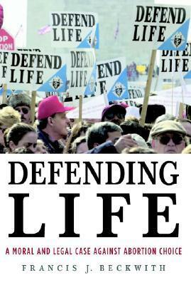Defending Life: A Moral and Legal Case against Abortion Choice by Francis J. Beckwith