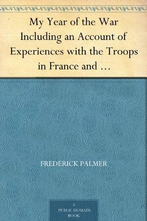 My Year of the War Including an Account of Experiences with the Troops in France and the Record of a Visit to the Grand Fleet Which is Here Given for the First Time in its Complete Form by Frederick Palmer