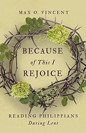 Because of This I Rejoice: Reading Philippians During Lent by Max O. Vincent, Max O. Vincent