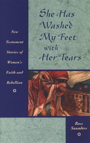 She Has Washed My Feet with Her Tears: New Testament Stories of Women's Faith and Rebellion by Ross Saunders