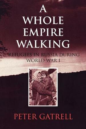 A Whole Empire Walking: Refugees in Russia During World War I by Peter Gatrell