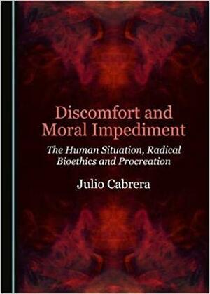 Discomfort and Moral Impediment: The Human Situation, Radical Bioethics and Procreation by Julio Cabrera