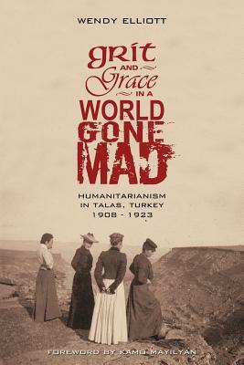 Grit and Grace in a World Gone Mad: Humanitarianism in Talas, Turkey 1908-1923 by Wendy Elliott