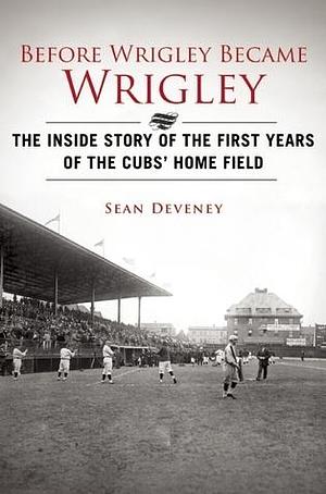 Before Wrigley Became Wrigley: The Inside Story of the First Years of the Cubs? Home Field by Sean Deveney, Sean Deveney