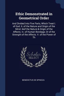 Ethic Demonstrated in Geometrical Order: And Divided Into Five Parts, Which Treat I. of God. II. of the Nature and Origin of the Mind. Iiiof the Natur by Baruch Spinoza