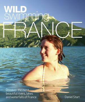 Wild Swimming France: Discover the Most Beautiful Rivers, Lakes and Waterfalls of France by Daniel Start