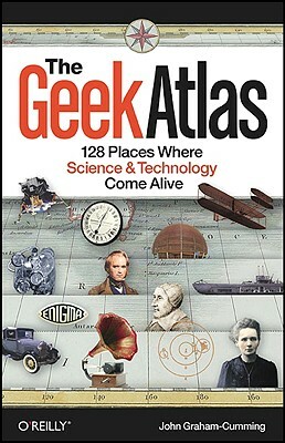 The Geek Atlas: 128 Places Where Science & Technology Come Alive by John Graham-Cumming