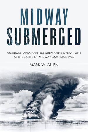 Midway Submerged: American and Japanese Submarine Operations at the Battle of Midway, May-June 1942 by Mark W. Allen