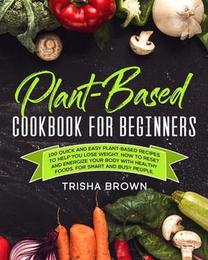 Plant-Based Cookbook for Beginners: 100 Quick and Easy Plant-Based Recipes to Help you Lose Weight. How to Reset and Energize your Body with Healthy F by Trisha Brown