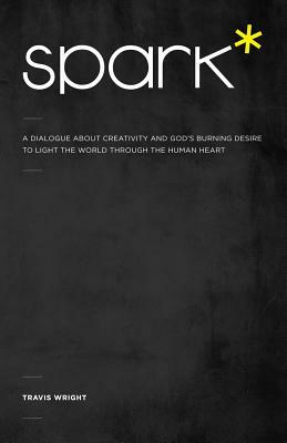 Spark*: A Dialogue About Creativity and God's Burning Desire to Light the World Through the Human Heart by Travis Wright