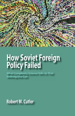 How Soviet Foreign Policy Failed: What Complexity Science Tells Us That Nothing Else Can by Robert M. Cutler