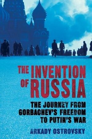 The Invention of Russia: The Journey from Gorbachev's Freedom to Putin's War by Arkady Ostrovsky