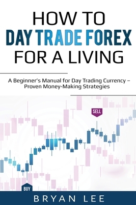 How to Day Trade Forex for a Living: A Beginner's Manual for Day Trading Currency - Proven Money-Making Strategies by Bryan Lee