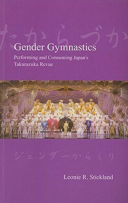 Gender Gymnastics: Performing and Consuming Japan's Takarazuka Revue by Leonie R. Stickland