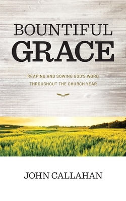Bountiful Grace: Reaping and Sowing God's Word Throughout the Church Year by John Callahan