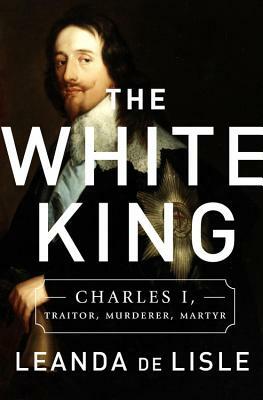 The White King: Charles I, Traitor, Murderer, Martyr by Leanda de Lisle