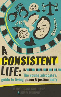 A Consistent Life: The Young Advocate's Guide to Living Peace & Justice Daily by Aimee Murphy, Mary Grace Coltharp