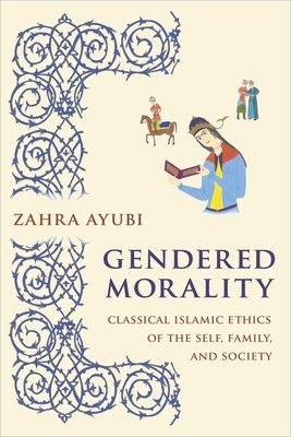 Gendered Morality: Classical Islamic Ethics of the Self, Family, and Society by Zahra Ayubi