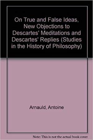 On True and False Ideas, New Objections to Descartes' Meditations and Descartes' Replies by Antoine Arnauld