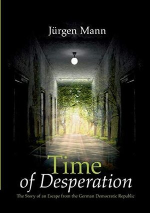 Time of Desperation: The Story of an Escape from the German Democratic Republic by Jürgen Mann