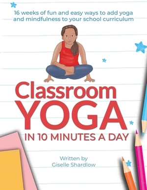 Classroom Yoga in 10 Minutes a Day: 16 weeks of fun and easy ways to add yoga and mindfulness to your school curriculum by Giselle Shardlow