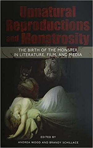Unnatural Reproductions and Monstrosity: The Birth of the Monster in Literature, Film, and Media by Andrea Wood, Brandy Schillace