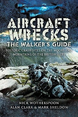 Aircraft Wrecks: The Walker's Guide: Historic Crash Sites on the Moors and Mountains of the British Isles by Alan Clark, Nick Wotherspoon, Mark Sheldon