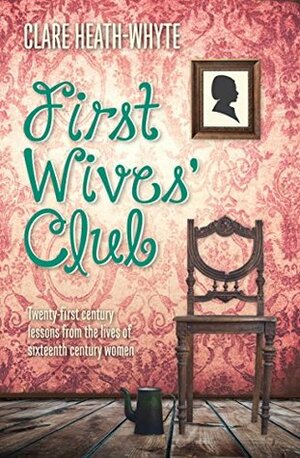 First Wives Club: Twenty–first century lessons from the lives of sixteenth century women by Clare Heath-Whyte